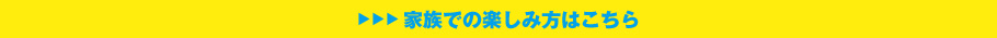 家族での楽しみ方についてはこちら