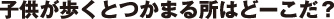 子供が歩くとつかまる所はどーこだ？