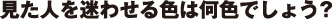 見た人を迷わせる色は何色でしょう？