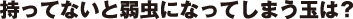 持っていないと弱虫になってしまう玉は？